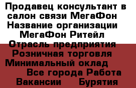 Продавец-консультант в салон связи МегаФон › Название организации ­ МегаФон Ритейл › Отрасль предприятия ­ Розничная торговля › Минимальный оклад ­ 20 000 - Все города Работа » Вакансии   . Бурятия респ.